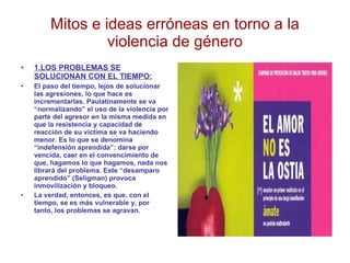 Mitos e ideas erróneas en torno a la violencia de género 1.LOS PROBLEMAS SE SOLUCIONAN CON EL TIEMPO: El paso del tiempo, lejos de solucionar las agresiones, lo que hace es incrementarlas. Paulatinamente se va “normalizando” el uso de la violencia por parte del agresor en la misma medida en que la resistencia y capacidad de reacción de su víctima se va haciendo menor. Es lo que se denomina “indefensión aprendida”: darse por vencida, caer en el convencimiento de que, hagamos lo que hagamos, nada nos librará del problema. Este “desamparo aprendido” (Seligman) provoca inmovilización y bloqueo. La verdad, entonces, es que, con el tiempo, se es más vulnerable y, por tanto, los problemas se agravan. 