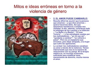 Mitos e ideas erróneas en torno a la violencia de género 2. EL AMOR PUEDE CAMBIARLO: Resulta difícil de asumir que la persona que amamos – y que dice amarnos – quiera hacernos daño. Así que oponemos resistencia a aceptar esa realidad. A ello, además, contribuye toda la mitología de los cuentos y la tradición – “La Bella y La Bestia”, “D.Juan Tenorio”…-, y las estrategias usadas por los maltratadores – “yo no soy así”, “ayúdame a cambiar”, “no volverá a pasar”. Pero es un espejismo que envuelve, para dejar atrapada, a la mujer que sufre las agresiones. La verdad: los maltratadores canalizan su amor a través de la violencia. Tienen interiorizado que esa es la manera de relacionarse con su pareja. Ni la terapia médica es, en muchas ocasiones, suficiente para modificar esos mecanismos de dominio, mucho menos el amor. 