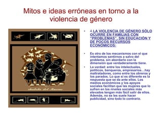 Mitos e ideas erróneas en torno a la violencia de género 4. LA VIOLENCIA DE GÉNERO SÓLO OCURRE EN FAMILIAS CON “PROBLEMAS”, SIN EDUCACIÓN Y DE POCOS RECURSOS ECONÓMICOS: Es otro de los mecanismos con el que intentamos sentirnos a salvo del problema, sin abordarlo con la dimensión que verdaderamente tiene. La verdad: entre los intelectuales, políticos, banqueros, empresarios…hay  maltratadores, como entre los obreros y los parados. Lo que sí es diferente es la respuesta que se da ante ellos. Los medios económicos y los apoyos sociales facilitan que las mujeres que lo sufren en los niveles sociales más elevados tengan más fácil salir de ellos. Además, no se les suele hacer publicidad, sino todo lo contrario. 