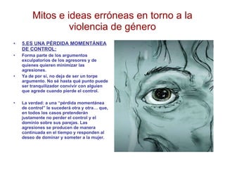Mitos e ideas erróneas en torno a la violencia de género 5.ES UNA PÉRDIDA MOMENTÁNEA DE CONTROL: Forma parte de los argumentos exculpatorios de los agresores y de quienes quieren minimizar las agresiones. Ya de por sí, no deja de ser un torpe argumento. No sé hasta qué punto puede ser tranquilizador convivir con alguien que agrede cuando pierde el control. La verdad: a una “pérdida momentánea de control” le sucederá otra y otra… que, en todos los casos pretenderán justamente no perder el control y el dominio sobre sus parejas. Las agresiones se producen de manera continuada en el tiempo y responden al deseo de dominar y someter a la mujer. 