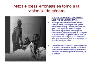 Mitos e ideas erróneas en torno a la violencia de género 6. SI HA OCURRIDO SÓLO UNA VEZ, NO OCURRIRÁ MÁS : Este tipo de afirmaciones se hacen cuando no se contempla más que la punta del iceberg. Lo más probable es que a una agresión física la hayan precedido agresiones psicológicas continuadas, que responden al código de la dominación. Lo que ocurre es que las agresiones psicológicas, tan dañinas o más que las físicas, son más difíciles de percibir a simple vista. La verdad: esa “una vez” se convierte en la primera de muchas veces, o se utiliza como amenaza intimidatoria de manera reiterada para conseguir la sumisión de la víctima. 