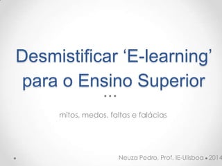 Desmistificar ‘E-learning’
para o Ensino Superior
mitos, medos, faltas e falácias
Neuza Pedro, Prof. IE-Ulisboa 2014
 
