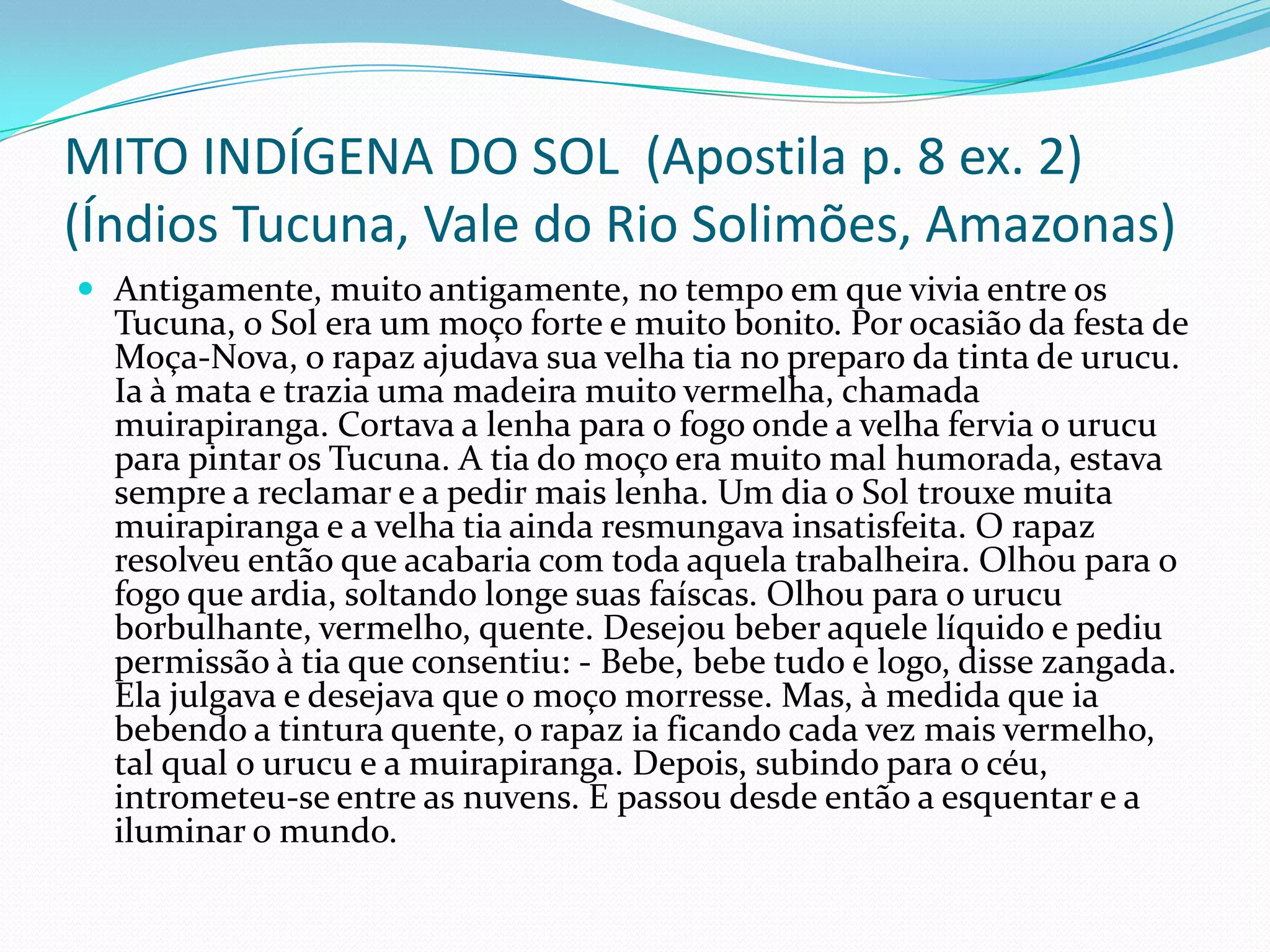 MITO INDÍGENA DO SOL (Apostila p. 8 ex. 2)
(Índios Tucuna, Vale do Rio Solimões, Amazonas)
 Antigamente, muito antigamente, no tempo em que vivia entre os
Tucuna, o Sol era um moço forte e muito bonito. Por ocasião da festa de
Moça-Nova, o rapaz ajudava sua velha tia no preparo da tinta de urucu.
Ia à mata e trazia uma madeira muito vermelha, chamada
muirapiranga. Cortava a lenha para o fogo onde a velha fervia o urucu
para pintar os Tucuna. A tia do moço era muito mal humorada, estava
sempre a reclamar e a pedir mais lenha. Um dia o Sol trouxe muita
muirapiranga e a velha tia ainda resmungava insatisfeita. O rapaz
resolveu então que acabaria com toda aquela trabalheira. Olhou para o
fogo que ardia, soltando longe suas faíscas. Olhou para o urucu
borbulhante, vermelho, quente. Desejou beber aquele líquido e pediu
permissão à tia que consentiu: - Bebe, bebe tudo e logo, disse zangada.
Ela julgava e desejava que o moço morresse. Mas, à medida que ia
bebendo a tintura quente, o rapaz ia ficando cada vez mais vermelho,
tal qual o urucu e a muirapiranga. Depois, subindo para o céu,
intrometeu-se entre as nuvens. E passou desde então a esquentar e a
iluminar o mundo.
 