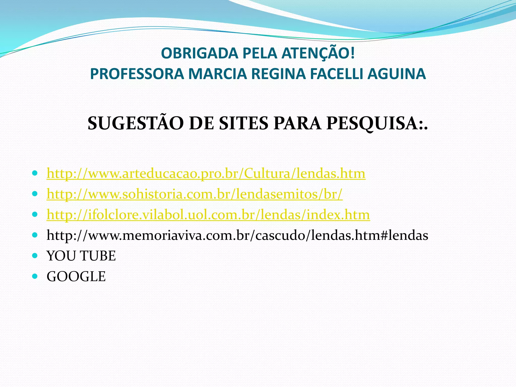 OBRIGADA PELA ATENÇÃO!
PROFESSORA MARCIA REGINA FACELLI AGUINA
SUGESTÃO DE SITES PARA PESQUISA:.
 http://www.arteducacao.pro.br/Cultura/lendas.htm
 http://www.sohistoria.com.br/lendasemitos/br/
 http://ifolclore.vilabol.uol.com.br/lendas/index.htm
 http://www.memoriaviva.com.br/cascudo/lendas.htm#lendas
 YOU TUBE
 GOOGLE
 