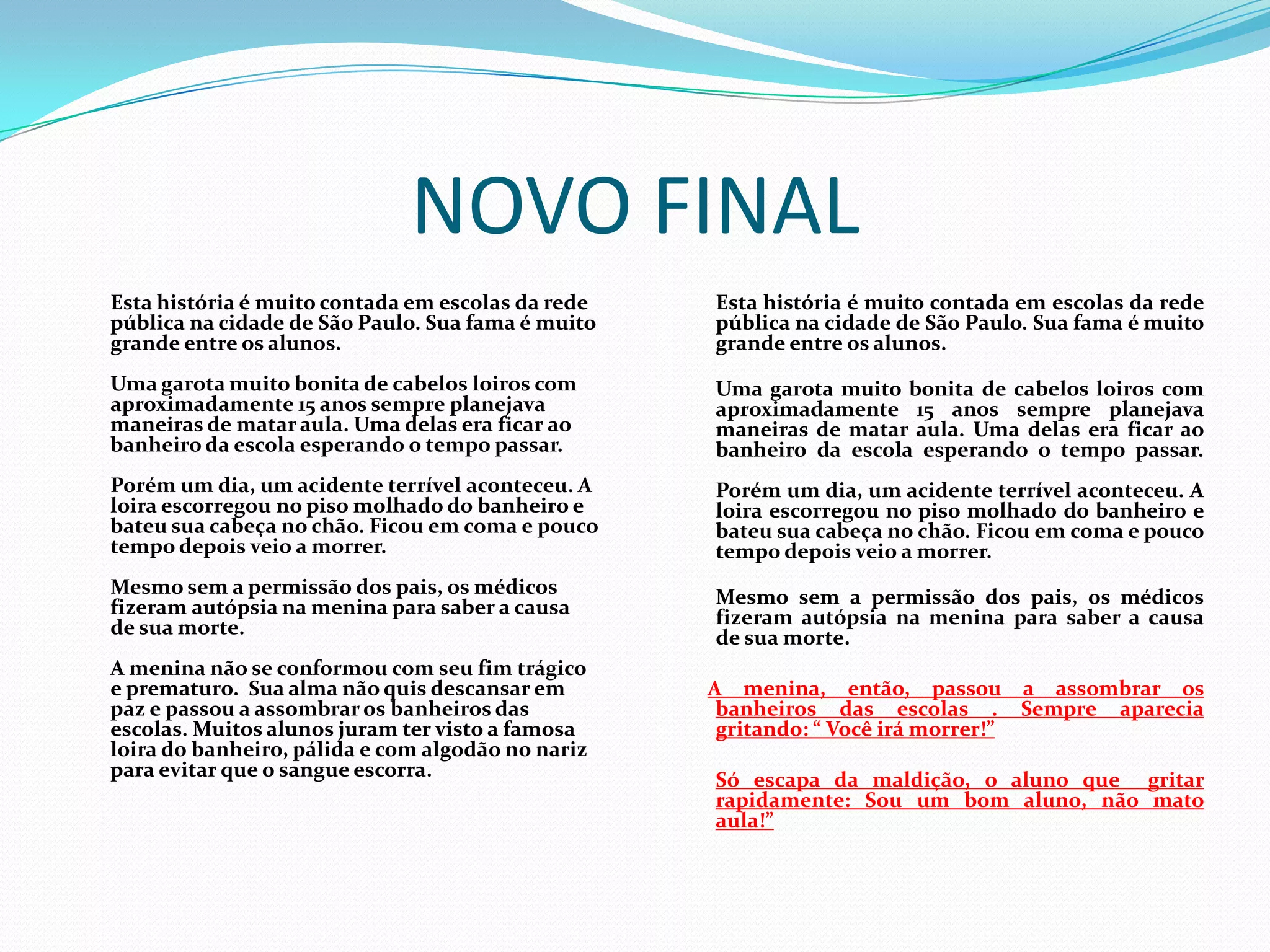 NOVO FINAL
Esta história é muito contada em escolas da rede
pública na cidade de São Paulo. Sua fama é muito
grande entre os alunos.
Uma garota muito bonita de cabelos loiros com
aproximadamente 15 anos sempre planejava
maneiras de matar aula. Uma delas era ficar ao
banheiro da escola esperando o tempo passar.
Porém um dia, um acidente terrível aconteceu. A
loira escorregou no piso molhado do banheiro e
bateu sua cabeça no chão. Ficou em coma e pouco
tempo depois veio a morrer.
Mesmo sem a permissão dos pais, os médicos
fizeram autópsia na menina para saber a causa
de sua morte.
A menina não se conformou com seu fim trágico
e prematuro. Sua alma não quis descansar em
paz e passou a assombrar os banheiros das
escolas. Muitos alunos juram ter visto a famosa
loira do banheiro, pálida e com algodão no nariz
para evitar que o sangue escorra.
Esta história é muito contada em escolas da rede
pública na cidade de São Paulo. Sua fama é muito
grande entre os alunos.
Uma garota muito bonita de cabelos loiros com
aproximadamente 15 anos sempre planejava
maneiras de matar aula. Uma delas era ficar ao
banheiro da escola esperando o tempo passar.
Porém um dia, um acidente terrível aconteceu. A
loira escorregou no piso molhado do banheiro e
bateu sua cabeça no chão. Ficou em coma e pouco
tempo depois veio a morrer.
Mesmo sem a permissão dos pais, os médicos
fizeram autópsia na menina para saber a causa
de sua morte.
A menina, então, passou a assombrar os
banheiros das escolas . Sempre aparecia
gritando: “ Você irá morrer!”
Só escapa da maldição, o aluno que gritar
rapidamente: Sou um bom aluno, não mato
aula!”
 