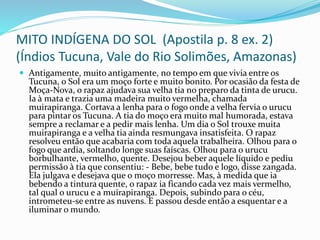 MITO INDÍGENA DO SOL (Apostila p. 8 ex. 2)
(Índios Tucuna, Vale do Rio Solimões, Amazonas)
 Antigamente, muito antigamente, no tempo em que vivia entre os
Tucuna, o Sol era um moço forte e muito bonito. Por ocasião da festa de
Moça-Nova, o rapaz ajudava sua velha tia no preparo da tinta de urucu.
Ia à mata e trazia uma madeira muito vermelha, chamada
muirapiranga. Cortava a lenha para o fogo onde a velha fervia o urucu
para pintar os Tucuna. A tia do moço era muito mal humorada, estava
sempre a reclamar e a pedir mais lenha. Um dia o Sol trouxe muita
muirapiranga e a velha tia ainda resmungava insatisfeita. O rapaz
resolveu então que acabaria com toda aquela trabalheira. Olhou para o
fogo que ardia, soltando longe suas faíscas. Olhou para o urucu
borbulhante, vermelho, quente. Desejou beber aquele líquido e pediu
permissão à tia que consentiu: - Bebe, bebe tudo e logo, disse zangada.
Ela julgava e desejava que o moço morresse. Mas, à medida que ia
bebendo a tintura quente, o rapaz ia ficando cada vez mais vermelho,
tal qual o urucu e a muirapiranga. Depois, subindo para o céu,
intrometeu-se entre as nuvens. E passou desde então a esquentar e a
iluminar o mundo.
 