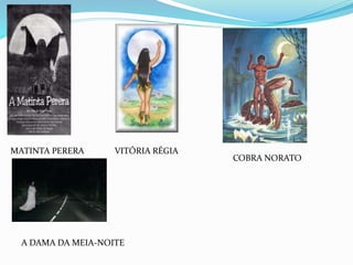 MATINTA PERERA VITÓRIA RÉGIA
COBRA NORATO
A DAMA DA MEIA-NOITE
 