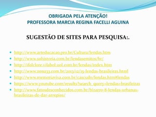 OBRIGADA PELA ATENÇÃO!
PROFESSORA MARCIA REGINA FACELLI AGUINA
SUGESTÃO DE SITES PARA PESQUISA:.
 http://www.arteducacao.pro.br/Cultura/lendas.htm
 http://www.sohistoria.com.br/lendasemitos/br/
 http://ifolclore.vilabol.uol.com.br/lendas/index.htm
 http://www.zona33.com.br/2013/12/15-lendas-brasileiras.html
 http://www.memoriaviva.com.br/cascudo/lendas.htm#lendas
 https://www.youtube.com/results?search_query=lendas+brasileiras
 http://www.fatosdesconhecidos.com.br/bizarro-8-lendas-urbanas-
brasileiras-de-dar-arrepios/
 