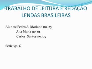 TRABALHO DE LEITURA E REDAÇÃO
LENDAS BRASILEIRAS
Alunos: Pedro A. Mariano no. 25
Ana Maria no. 01
Carlos Santos no. 05
Série: 9º. G
 