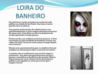 LOIRA DO
BANHEIRO
Esta história é muito contada em escolas da rede
pública na cidade de São Paulo. Sua fama é muito
grande entre os alunos.
Uma garota muito bonita de cabelos loiros com
aproximadamente 15 anos sempre planejava maneiras
de matar aula. Uma delas era ficar ao banheiro da
escola esperando o tempo passar.
Porém um dia, um acidente terrível aconteceu. A loira
escorregou no piso molhado do banheiro e bateu sua
cabeça no chão. Ficou em coma e pouco tempo depois
veio a morrer.
Mesmo sem a permissão dos pais, os médicos fizeram
autópsia na menina para saber a causa de sua morte.
A menina não se conformou com seu fim trágico e
prematuro. Sua alma não quis descansar em paz e
passou a assombrar os banheiros das escolas. Muitos
alunos juram ter visto a famosa loira do banheiro,
pálida e com algodão no nariz para evitar que o
sangue escorra.
 