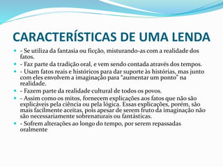 CARACTERÍSTICAS DE UMA LENDA
 - Se utiliza da fantasia ou ficção, misturando-as com a realidade dos
fatos.
 - Faz parte da tradição oral, e vem sendo contada através dos tempos.
 - Usam fatos reais e históricos para dar suporte às histórias, mas junto
com eles envolvem a imaginação para “aumentar um ponto” na
realidade.
 - Fazem parte da realidade cultural de todos os povos.
 - Assim como os mitos, fornecem explicações aos fatos que não são
explicáveis pela ciência ou pela lógica. Essas explicações, porém, são
mais facilmente aceitas, pois apesar de serem fruto da imaginação não
são necessariamente sobrenaturais ou fantásticas.
 - Sofrem alterações ao longo do tempo, por serem repassadas
oralmente
 