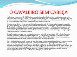 O CAVALEIRO SEM CABEÇA
 Na Escócia, os membros do Clã MacLaine, do distrito de Lochbuie, evitam a todo custo andar pela
estrada da região durante a noite. Eles temem encontrar um dito "cavalo espectral" conduzido por um
cavaleiro negro sem cabeça, e ouvir seu tropel de cascos brilhantes e o tinir sinistros de rédeas. Dizem
os moradores do local que esse cavaleiro anuncia mortes iminentes.
O nome do cavaleiro é Ewen, que era filho e herdeiro do chefe do clã MacLaine. Mas a inveja e ódio
que sentia pelo pai, fez com que os dois caíssem em desgraça, e resolvessem as diferenças no Campo
de Batalha de Lochbuie. Em 1538, os dois exércitos se encontraram e o filho acabou decapitado com
um golpe de machado desferido por um dos seguidores de seu pai. Desde então, até hoje, muitas
testemunhas afirmam ter visto e/ou ouvido Ewen, sem cabeça, em seu corcel negro, cavalgando para
colher as almas dos Campos de Batalha.
Reza a lenda também que esse mensageiro da morte teria tido um presságio dele próprio. Na noite
anterior ao conflito, Ewen teve um encontro com a Fada Lavadeira (uma figura folclórica escocesa
aparentada com a Bansidhe Irlandesa e a Bruxa da Baba Galesa). Na véspera dos combates, era sua
lúgubre função lavar as roupas dos guerreiros que morreriam no combate.
Ewen caminhava ao longo de um riacho quando viu a velha agachada à beira d'água, enxaguando uma
pilha de camisas manchadas de sangue. Ele perguntou a ela se sua camisa estaria entre elas, e a
resposta foi afirmativa. Ewen caindo no desespero, perguntou a velha se haveria algum jeito de
reverter aquele prognóstico macabro. A velha disse que ele estaria livre da maldição se sua esposa, sem
ser avisada, servisse manteiga para ele ao amanhecer. Mas a sorte não sorriu à Ewen, pois sua amável
esposa não serviu manteiga na manhã seguinte. O infeliz mastigou estoicamente seu pão seco,
rumando posteriormente para a batalha, sabendo que não retornaria.
 