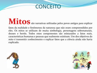 CONCEITO
Mitossão narrativas utilizadas pelos povos antigos para explicar
fatos da realidade e fenômenos da natureza que não eram compreendidos por
eles. Os mitos se utilizam de muita simbologia, personagens sobrenaturais,
deuses e heróis. Todos estes componentes são misturados a fatos reais,
características humanas e pessoas que realmente existiram. Um dos objetivos do
mito é transmitir conhecimento e explicar fatos que a ciência ainda não havia
explicado.
 
