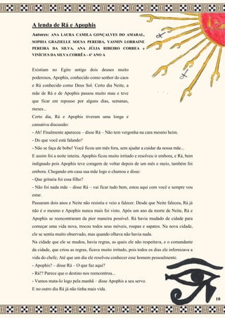 A lenda de Rá e Apophis
Autores: ANA LAURA CAMILA GONÇALVES DO AMARAL,
SOPHIA GRAZIELLE SOUSA PEREIRA, YASMIN LORRAINE
PEREIRA DA SILVA, ANA JÚLIA RIBEIRO CORREA e
VINÍCIUS DA SILVA CORRÊA - 6º ANO A
Existiam no Egito antigo dois deuses muito
poderosos, Apophis, conhecido como senhor do caos
e Rá conhecido como Deus Sol. Certo dia Neite, a
mãe de Rá e de Apophis passou muito mau e teve
que ficar em repouso por alguns dias, semanas,
meses...
Certo dia, Rá e Apophis tiveram uma longa e
cansativa discussão:
- Ah! Finalmente apareceu – disse Rá – Não tem vergonha na cara mesmo heim.
- Do que você está falando?
- Não se faça de bobo! Você ficou um mês fora, sem ajudar a cuidar da nossa mãe...
E assim foi a noite inteira. Apophis ficou muito irritado e resolveu ir embora, e Rá, bem
indignado pois Apophis teve coragem de voltar depois de um mês e meio, também foi
embora. Chegando em casa sua mãe logo o chamou e disse:
- Que gritaria foi essa filho?
- Não foi nada mãe – disse Rá – vai ficar tudo bem, estou aqui com você e sempre vou
estar.
Passaram dois anos e Neite não resistiu e veio a falecer. Desde que Neite faleceu, Rá já
não é o mesmo e Apophis nunca mais foi visto. Após um ano da morte de Neite, Rá e
Apophis se reencontraram da pior maneira possível. Rá havia mudado de cidade para
começar uma vida nova, trocou todos seus móveis, roupas e sapatos. Na nova cidade,
ele se sentia muito observado, mas quando olhava não havia nada.
Na cidade que ele se mudou, havia regras, as quais ele não respeitava, e o comandante
da cidade, que criou as regras, ficava muito irritado, pois todos os dias ele infernizava a
vida do chefe; Até que um dia ele resolveu conhecer esse homem pessoalmente.
- Apophis? – disse Rá – O que faz aqui?
- Rá!? Parece que o destino nos reencontrou...
- Vamos mata-lo logo pela manhã – disse Apophis a seu servo.
E no outro dia Rá já não tinha mais vida.
10
 