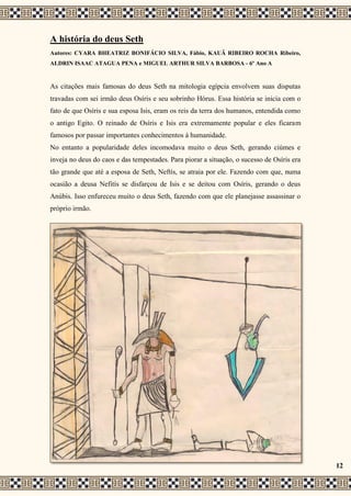 A história do deus Seth
Autores: CYARA BHEATRIZ BONIFÁCIO SILVA, Fábio, KAUÃ RIBEIRO ROCHA Ribeiro,
ALDRIN ISAAC ATAGUA PENA e MIGUEL ARTHUR SILVA BARBOSA - 6º Ano A
As citações mais famosas do deus Seth na mitologia egípcia envolvem suas disputas
travadas com sei irmão deus Osíris e seu sobrinho Hórus. Essa história se inicia com o
fato de que Osíris e sua esposa Isis, eram os reis da terra dos humanos, entendida como
o antigo Egito. O reinado de Osíris e Isis era extremamente popular e eles ficaram
famosos por passar importantes conhecimentos à humanidade.
No entanto a popularidade deles incomodava muito o deus Seth, gerando ciúmes e
inveja no deus do caos e das tempestades. Para piorar a situação, o sucesso de Osíris era
tão grande que até a esposa de Seth, Neftís, se atraia por ele. Fazendo com que, numa
ocasião a deusa Nefitís se disfarçou de Isis e se deitou com Osíris, gerando o deus
Anúbis. Isso enfureceu muito o deus Seth, fazendo com que ele planejasse assassinar o
próprio irmão.
12
 