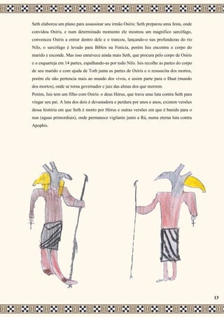 Seth elaborou um plano para assassinar seu irmão Osíris: Seth preparou uma festa, onde
convidou Osíris, e num determinado momento ele mostrou um magnifico sarcófago,
convenceu Osíris a entrar dentro dele e o trancou, lançando-o nas profundezas do rio
Nilo, o sarcófago é levado para Biblos na Fenícia, porém Isis encontra o corpo do
marido e esconde. Mas isso enraivece ainda mais Seth, que procura pelo corpo de Osíris
e o esquarteja em 14 partes, espalhando-as por todo Nilo. Isis recolhe as partes do corpo
de seu marido e com ajuda de Toth junta as partes de Osíris e o ressuscita dos mortos,
porém ele não pertencia mais ao mundo dos vivos, e assim parte para o Duat (mundo
dos mortos), onde se torna governador e juiz das almas dos que morrem.
Porém, Isis tem um filho com Osíris: o deus Hórus, que trava uma luta contra Seth para
vingar seu pai. A luta dos dois é devastadora e perdura por anos e anos, existem versões
dessa história em que Seth é morto por Hórus e outras versões em que é banido para o
nun (aguas primordiais), onde permanece vigilante junto a Rá, numa eterna luta contra
Apophis.
13
 