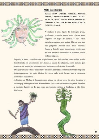 Mito da Medusa
Autores: RYAN GABRIEL FERREIRA MORAIS
SANTOS, CARLOS EDUARDO SALATIEL ISABEL
DA SILVA, JOÃO GABRIEL COSTA PARDIM DE
OLIVEIRA e WILLIAN KENAY GOMES SILVA
CAMPOS – 6º Ano B
A medusa é uma figura da mitologia grega,
geralmente retratada como uma criatura com
serpentes no lugar de cabelos e cujo olhar
transforma pessoas em pedras. Ela era uma das
três gorgonas, possuía duas irmãs imortais:
Esteno e Euríale, eram monstruosas conhecidas
por sua aparência assustadora e horrenda, tendo
poderes mágicos.
Segundo a lenda, a medusa era originalmente uma bela mulher, mas acabou sendo
transformada em um monstro por Atenas, a deusa da sabedoria, como punição por
desonrar seu templo, ao ter um encontro amoroso com Poseidon dentro dele.
Qualquer um que olhasse diretamente nos olhos da medusa seria transformado em pedra
instantaneamente. No mito Medusa foi morta pelo herói Perseu, que a encontrou
dormindo e a decapitou.
A história da Medusa é frequentemente citada em várias obras de artes, literatura e
cultura pop ao longo dos anos. Ela também é vista como um símbolo do poder feminino
e mistério. Lembre-se de que essas são histórias míticas e lendárias, e não fatos
históricos.
14
 