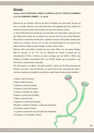 Hércules
Autores: KAUÃ DENNER CAMILO CAMPOS, KAWAN VINICIUS BARBOSA
e LUANA RIBEIRO CORRÊA – 6º Ano B
Hércules era um semideus, filho de um Deus do Olimpo e de uma mortal. Seu pai era
Zeus e sua mãe, Alcmena, uma mortal que havia sido enganada por Zeus, quando ele
assumiu a forma do marido dela, fazendo com que ela se deitasse com ele.
A vida de Hércules ficou marcada por sua inimizade com a deusa Hera, esposa de Zeus,
que sentia muito ciúmes de seu marido e do caso que ele teve com a má de Hércules.
Hera atrasou o nascimento de Hércules e, quando ele nasceu, enviou duas serpentes para
matá-lo em seu berço. Ele por sua vez deu uma demonstração de sua grande força,
sobrevivendo ao ataque, quando esmagou e matou as duas cobras.
Hércules tinha uma família, formada por seus vários filhos com sua esposa Megara,
filha de Areoste, rei de ????. Um dia Hércules foi levado à loucura por um
encantamento de Hera, e durante seu surto, enxergou que sua mulher e filhos eram
inimigos de batalha, assassinando toda a sua família. Depois que ele percebeu o que
havia feito, a tristeza tomou conta dele.
Ele então passou a se culpar, e foi pedir conselho a Apolo, que lhe disse para procurar
Euristeu, que para o azar de Hércules, seu primo havia sido convencido por Hera a
solicitar a realização de trabalhos mais difíceis, então foram listados os doze trabalhos:
1 Matar o Leão de Nemeia;
2 Matar a Hidra de Lerna;
3 Capturar a corça de Cerineia;
4 Capturar o javali de Erimanto;
5 Limpar os estábulos de Aúgias;
6 Matar as aves do lago Estínfalo;
7 Matar o touro de Creta;
8 Capturar os cavalos de Diomedes;
9 Roubar o cinturão de Hipólita, a rainha das Amazonas;
10 Capturar o gado de Gerião;
11 Capturar os pomos de ouro do Jardim das Hespérides
12 Capturar o cão de Hades, Cérbero.
16
 