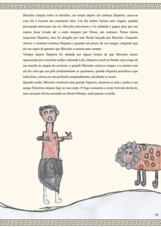 Hercules cumpre todos os desafios, um tempo depois ele conhece Dejanira, casou-se
com ela e tiveram um casamento feliz. Um dia ambos faziam uma viagem, quando
precisaram atravessar um rio, Hercules atravessou o rio nadando e pagou para que sua
esposa fosse levada até a outra margem por Nésus, um centauro. Nésus tentou
sequestrar Dejanira, mas foi atingido por uma flecha lançada por Hércules. Enquanto
morria, o centauro orientou Dejanira a guardar um pouco de seu sangue, alegando que
ele era capaz de garantir que Hércules a amasse para sempre.
Tempos depois Dejanira foi abalada por alguns boatos de que Hércules estava
apaixonado por uma bela mulher chamada Lole, Dejanira resolveu banhar uma roupa de
seu marido no sangue do centauro, e quando Hércules vestiu as roupas, e o contato com
ela fez com que sua pele imediatamente se queimasse, quando Dejanira percebeu o que
tinha feito, entrou em um profundo arrependimento, decidindo se matar.
Quando soube, Hércules construiu uma grande fogueira, amarrou-se nela e pediu a seu
amigo Filoctetes ateasse fogo ao seu corpo. O fogo consumiu o corpo terrestre do herói,
mas sua parte divina ascendeu ao Monte Olimpo, onde passou a residir.
17
 