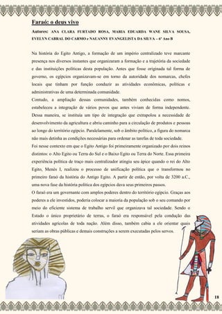 Faraó: o deus vivo
Autores: ANA CLARA FURTADO ROSA, MARIA EDUARDA WANE SILVA SOUSA,
EVELYN CABRAL DO CARMO e NAUANNY EVANGELISTA DA SILVA – 6º Ano B
Na história do Egito Antigo, a formação de um império centralizado teve marcante
presença nos diversos instantes que organizaram a formação e a trajetória da sociedade
e das instituições políticas desta população. Antes que fosse originada tal forma de
governo, os egípcios organizavam-se em torno da autoridade dos nomarcas, chefes
locais que tinham por função conduzir as atividades econômicas, políticas e
administrativas de uma determinada comunidade.
Contudo, a ampliação dessas comunidades, também conhecidas como nomos,
estabeleceu a integração de vários povos que antes viviam de forma independente.
Dessa maneira, se instituía um tipo de integração que extrapolou a necessidade de
desenvolvimento da agricultura e abriu caminho para a circulação de produtos e pessoas
ao longo do território egípcio. Paralelamente, sob o âmbito político, a figura do nomarca
não mais detinha as condições necessárias para ordenar as tarefas de toda sociedade.
Foi nesse contexto em que o Egito Antigo foi primeiramente organizado por dois reinos
distintos: o Alto Egito ou Terra do Sul e o Baixo Egito ou Terra do Norte. Essa primeira
experiência política de traço mais centralizador atingiu seu ápice quando o rei do Alto
Egito, Menés I, realizou o processo de unificação política que o transformou no
primeiro faraó da história do Antigo Egito. A partir de então, por volta de 3200 a.C.,
uma nova fase da história política dos egípcios dava seus primeiros passos.
O faraó era um governante com amplos poderes dentro do território egípcio. Graças aos
poderes a ele investidos, poderia colocar a maioria da população sob o seu comando por
meio do eficiente sistema de trabalho servil que organizava tal sociedade. Sendo o
Estado o único proprietário de terras, o faraó era responsável pela condução das
atividades agrícolas de toda nação. Além disso, também cabia a ele orientar quais
seriam as obras públicas e demais construções a serem executadas pelos servos.
18
 