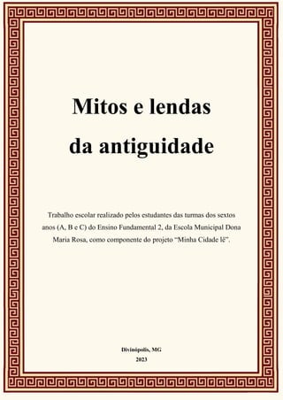 Mitos e lendas
da antiguidade
Trabalho escolar realizado pelos estudantes das turmas dos sextos
anos (A, B e C) do Ensino Fundamental 2, da Escola Municipal Dona
Maria Rosa, como componente do projeto “Minha Cidade lê”.
Divinópolis, MG
2023
 