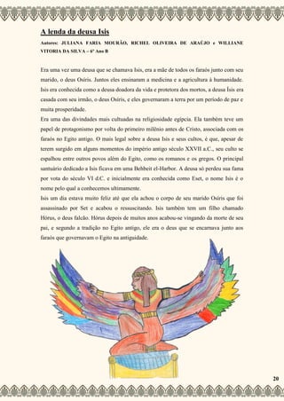 A lenda da deusa Isis
Autores: JULIANA FARIA MOURÃO, RICHEL OLIVEIRA DE ARAÚJO e WILLIANE
VITORIA DA SILVA – 6º Ano B
Era uma vez uma deusa que se chamava Isis, era a mãe de todos os faraós junto com seu
marido, o deus Osíris. Juntos eles ensinaram a medicina e a agricultura à humanidade.
Isis era conhecida como a deusa doadora da vida e protetora dos mortos, a deusa Ísis era
casada com seu irmão, o deus Osíris, e eles governaram a terra por um período de paz e
muita prosperidade.
Era uma das divindades mais cultuadas na religiosidade egípcia. Ela também teve um
papel de protagonismo por volta do primeiro milênio antes de Cristo, associada com os
faraós no Egito antigo. O mais legal sobre a deusa Isis e seus cultos, é que, apesar de
terem surgido em alguns momentos do império antigo século XXVII a.C., seu culto se
espalhou entre outros povos além do Egito, como os romanos e os gregos. O principal
santuário dedicado a Isis ficava em uma Behbeit el-Harbor. A deusa só perdeu sua fama
por vota do século VI d.C. e inicialmente era conhecida como Eset, o nome Isis é o
nome pelo qual a conhecemos ultimamente.
Isis um dia estava muito feliz até que ela achou o corpo de seu marido Osíris que foi
assassinado por Set e acabou o ressuscitando. Isis também tem um filho chamado
Hórus, o deus falcão. Hórus depois de muitos anos acabou-se vingando da morte de seu
pai, e segundo a tradição no Egito antigo, ele era o deus que se encarnava junto aos
faraós que governavam o Egito na antiguidade.
20
 