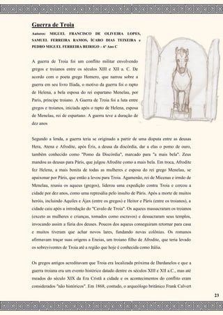 Guerra de Troia
Autores: MIGUEL FRANCISCO DE OLIVEIRA LOPES,
SAMUEL FERREIRA RAMOS, ÍCARO DIAS TEIXEIRA e
PEDRO MIGUEL FERREIRA BEIRIGO – 6º Ano C
A guerra de Troia foi um conflito militar envolvendo
gregos e troianos entre os séculos XIII e XII a. C. De
acordo com o poeta grego Homero, que narrou sobre a
guerra em seu livro Ilíada, o motivo da guerra foi o rapto
de Helena, a bela esposa do rei espartano Menelau, por
Paris, príncipe troiano. A Guerra de Troia foi a luta entre
gregos e troianos, iniciada após o rapto de Helena, esposa
de Menelau, rei de espartano. A guerra teve a duração de
dez anos
Segundo a lenda, a guerra teria se originado a partir de uma disputa entre as deusas
Hera, Atena e Afrodite, após Éris, a deusa da discórdia, dar a elas o pomo de ouro,
também conhecido como "Pomo da Discórdia", marcado para "a mais bela". Zeus
mandou as deusas para Páris, que julgou Afrodite como a mais bela. Em troca, Afrodite
fez Helena, a mais bonita de todas as mulheres e esposa do rei grego Menelau, se
apaixonar por Páris, que então a levou para Troia. Agamenão, rei de Micenas e irmão de
Menelau, reuniu os aqueus (gregos), liderou uma expedição contra Troia e cercou a
cidade por dez anos, como uma represália pelo insulto de Páris. Após a morte de muitos
heróis, incluindo Aquiles e Ájax (entre os gregos) e Heitor e Páris (entre os troianos), a
cidade caiu após a introdução do "Cavalo de Troia". Os aqueus massacraram os troianos
(exceto as mulheres e crianças, tomados como escravos) e dessacraram seus templos,
invocando assim a fúria dos deuses. Poucos dos aqueus conseguiram retornar para casa
e muitos tiveram que achar novos lares, fundando novas colônias. Os romanos
afirmavam traçar suas origens a Eneias, um troiano filho de Afrodite, que teria levado
os sobreviventes de Troia até a região que hoje é conhecida como Itália.
Os gregos antigos acreditavam que Troia era localizada próxima de Dardanelos e que a
guerra troiana era um evento histórico datado dentre os séculos XIII e XII a.C., mas até
meados do século XIX da Era Cristã a cidade e os acontecimentos do conflito eram
considerados "não históricos". Em 1868, contudo, o arqueólogo britânico Frank Calvert
23
 