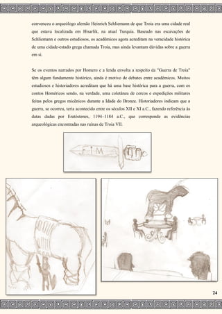 convenceu o arqueólogo alemão Heinrich Schliemann de que Troia era uma cidade real
que estava localizada em Hisarlik, na atual Turquia. Baseado nas escavações de
Schliemann e outros estudiosos, os acadêmicos agora acreditam na veracidade histórica
de uma cidade-estado grega chamada Troia, mas ainda levantam dúvidas sobre a guerra
em si.
Se os eventos narrados por Homero e a lenda envolta a respeito da "Guerra de Troia"
têm algum fundamento histórico, ainda é motivo de debates entre acadêmicos. Muitos
estudiosos e historiadores acreditam que há uma base histórica para a guerra, com os
contos Homéricos sendo, na verdade, uma coletânea de cercos e expedições militares
feitas pelos gregos micênicos durante a Idade do Bronze. Historiadores indicam que a
guerra, se ocorreu, teria acontecido entre os séculos XII e XI a.C., fazendo referência às
datas dadas por Eratóstenes, 1194–1184 a.C., que corresponde as evidências
arqueológicas encontradas nas ruínas de Troia VII.
24
 
