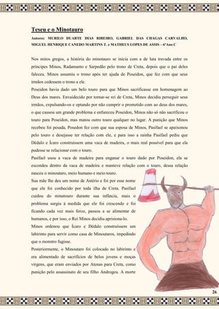 Teseu e o Minotauro
Autores: MURILO DUARTE DIAS RIBEIRO, GABRIEL DAS CHAGAS CARVALHO,
MIGUEL HENRIQUE CANEDO MARTINS T. e MATHEUS LOPES DE ASSIS – 6ºAno C
Nos mitos gregos, a história do minotauro se inicia com a de luta travada entre os
príncipes Minos, Radamanto e Sarpedão pelo trono de Creta, depois que o pai deles
faleceu. Minos assumiu o trono após ter ajuda de Poseidon, que fez com que seus
irmãos cedessem o trono a ele.
Poseidon havia dado um belo touro para que Minos sacrificasse em homenagem ao
Deus dos mares. Envaidecido por tornar-se rei de Creta, Minos decidiu perseguir seus
irmãos, expulsando-os e optando por não cumprir o prometido com ao deus dos mares,
o que causou um grande problema e enfureceu Poseidon, Minos não só não sacrificou o
touro para Poseidon, mas matou outro touro qualquer no lugar. A punição que Minos
recebeu foi pesada, Posedon fez com que sua esposa de Minos, Pasífael se apaixonou
pelo touro e desejasse ter relação com ele, e para isso a rainha Pasífael pediu que
Dédalo e Ícaro construíssem uma vaca de madeira, o mais real possível para que ela
pudesse se relacionar com o touro.
Pasífael usou a vaca de madeira para enganar o touro dado por Poseidon, ela se
escondeu dentro da vaca de madeira e manteve relação com o touro, dessa relação
nasceu o minoutaro, meio humano e meio touro.
Sua mãe lhe deu um nome de Astério e foi por esse nome
que ele foi conhecido por toda ilha de Creta. Pasífael
cuidou do minatouro durante sua infância, mais o
problema surgiu à medida que ele foi crescendo e foi
ficando cada vez mais feroz, passou a se alimentar de
humanos, e por isso, o Rei Minos decidiu aprisiona-lo.
Minos ordenou que Ícaro e Dédalo construíssem um
labirinto para servir como casa de Minoutaros, impedindo
que o monstro fugisse.
Posteriormente, o Minoutaro foi colocado no labirinto e
era alimentado de sacrifícios de belos jovens e moças
virgens, que eram enviados por Atenas para Creta, como
punição pelo assassinato de seu filho Androgeu. A morte
26
 
