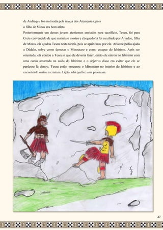 de Androgeu foi motivada pela inveja dos Atenienses, pois
o filho de Minos era bom atleta.
Posteriormente um desses jovens atenienses enviados para sacrifício, Teseu, foi para
Creta convencido de que mataria o mostro e chegando lá foi auxiliado por Ariadne, filha
de Minos, ela ajudou Teseu nesta tarefa, pois se apaixonou por ele. Ariadne pediu ajuda
a Dédalo, sobre como derrotar o Minoutaro e como escapar do labirinto. Após ser
orientada, ela contou a Teseu o que ele deveria fazer, então ele entrou no labirinto com
uma corda amarrada na saída do labirinto e o objetivo disso era evitar que ele se
perdesse lá dentro. Teseu então procurou o Minoutaro no interior do labirinto e ao
encontrá-lo matou a criatura. Lição: não quebre uma promessa.
27
 