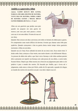 Anúbis e o guerreiro Allan
Autores: YASMIN KETLYN REIS SANTOS,
MARIANA EDUARDA DELFINO DE OLIVEIRA,
TAYNÁ DIAS DE OLIVEIRA, SOPHIA LOREN
DE OLIVEIRA SANTOS e MIGUEL RHYAN
SANTOS FERRERIA DE PAULA – 6º Ano C
Allan era um guerreiro que perdeu seus pais
quando era pequeno em uma guerra ele
morava com seus pais mais passou a morar
com sua vó em uma aldeia. O nome de sua avó
era Anny.
Quando Alan cresceu um deus conversou com todos os homens da aldeia para a guerra.
Os componentes eram muito difíceis de derrotar, tiveram que chamar outra tribo para
ajudá-los. Quando começaram a luta na guerra durou muito tempo vários guerreiro
morreram e Allan era um deles.
Quando sua avó Anny ficou sabendo da morte de seu único neto, ficou muito triste. E
desde então Anny começou a ficar muito, mas muito doente e ela infelizmente faleceu.
As pessoas da aldeia não sabia o que fazer com a herança e não tinha nenhum parente
dela e pensaram em repartir sua herança com cada pessoa de sua aldeia, e assim todos
ficaram felizes. Depois que Allan morreu era a hora do seu julgamento para saber se ele
poderia ir para o mundo dos mortos. Ele buscado por Anúbis, que o levou até o
julgamento, onde estava o deus juiz Osíris, então ele foi aprovado e quando ele chegou
ao mundo dos mortos ele encontrou seu pai e sua mãe e depois sua avó.
28
 