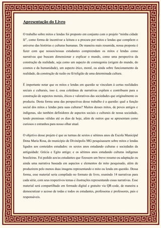 Apresentação do Livro
O trabalho sobre mitos e lendas foi proposto em conjunto com o projeto “minha cidade
lê”, como forma de incentivar a leitura e a procura por mitos e lendas que compõem o
universo das histórias e culturas humanas. De maneira mais resumida, nossa proposta é
fazer com que nossos/nossas estudantes compreendam os mitos e lendas como
narrativas que buscam dimensionar e explicar o mundo, como uma perspectiva da
construção da realidade, seja como um aspecto de cosmogonia (origem do mundo, do
cosmos e da humanidade), um aspecto ético, moral, ou ainda sobre funcionamento da
realidade, da construção de razão ou fé/religião de uma determinada cultura.
É importante notar que os mitos e lendas em questão se vinculam à certas realidades
sociais e culturais, isso é, essa coletânea de narrativas expõem e contribuem para a
construção de aspectos morais, éticos e valorativos das sociedades que originalmente os
produziu. Desta forma uma das perspectivas desse trabalho é a questão: qual a função
social dos mitos e lendas para suas culturas? Muitos desses mitos, de povos antigos e
indígenas, são também definidores de aspectos sociais e culturais de nossa sociedade,
tendo premissas válidas até os dias de hoje, além de outros que se apresentam como
curiosos e estranhos para nosso olhar atual.
O objetivo desse projeto é que as turmas de sextos e sétimos anos da Escola Municipal
Dona Maria Rosa, do município de Divinópolis MG pesquisassem sobre mitos e lendas
ligados aos conteúdos estudados: os sextos anos estudando culturas e sociedades da
antiguidade: Grécia e Egito antigo; e os sétimos anos estudando culturas indígenas
brasileiras. Foi pedido aos/as estudantes que fizessem um breve resumo ou adaptação ou
ainda uma narrativa baseada em aspectos e elementos do mito pesquisado, além de
produzirem pelo menos duas imagens representando o mito ou lenda em questão. Dessa
forma, esse material seria compilado no formato de livro, reunindo 14 narrativas para
cada série, com seus respectivos temas e ilustrações representando essas narrativas. Esse
material será compartilhado em formado digital e gratuito via QR-code, de maneira a
democratizar o acesso de todas e todos os estudantes, professoras e professores, pais e
responsáveis.
 