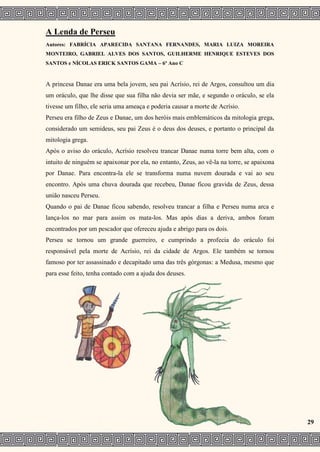 A Lenda de Perseu
Autores: FABRÍCIA APARECIDA SANTANA FERNANDES, MARIA LUIZA MOREIRA
MONTEIRO, GABRIEL ALVES DOS SANTOS, GUILHERME HENRIQUE ESTEVES DOS
SANTOS e NÍCOLAS ERICK SANTOS GAMA – 6º Ano C
A princesa Danae era uma bela jovem, seu pai Acrísio, rei de Argos, consultou um dia
um oráculo, que lhe disse que sua filha não devia ser mãe, e segundo o oráculo, se ela
tivesse um filho, ele seria uma ameaça e poderia causar a morte de Acrísio.
Perseu era filho de Zeus e Danae, um dos heróis mais emblemáticos da mitologia grega,
considerado um semideus, seu pai Zeus é o deus dos deuses, e portanto o principal da
mitologia grega.
Após o aviso do oráculo, Acrísio resolveu trancar Danae numa torre bem alta, com o
intuito de ninguém se apaixonar por ela, no entanto, Zeus, ao vê-la na torre, se apaixona
por Danae. Para encontra-la ele se transforma numa nuvem dourada e vai ao seu
encontro. Após uma chuva dourada que recebeu, Danae ficou gravida de Zeus, dessa
união nasceu Perseu.
Quando o pai de Danae ficou sabendo, resolveu trancar a filha e Perseu numa arca e
lança-los no mar para assim os mata-los. Mas após dias a deriva, ambos foram
encontrados por um pescador que ofereceu ajuda e abrigo para os dois.
Perseu se tornou um grande guerreiro, e cumprindo a profecia do oráculo foi
responsável pela morte de Acrísio, rei da cidade de Argos. Ele também se tornou
famoso por ter assassinado e decapitado uma das três górgonas: a Medusa, mesmo que
para esse feito, tenha contado com a ajuda dos deuses.
29
 