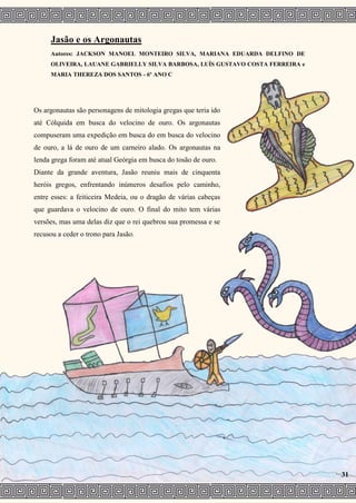 Jasão e os Argonautas
Autores: JACKSON MANOEL MONTEIRO SILVA, MARIANA EDUARDA DELFINO DE
OLIVEIRA, LAUANE GABRIELLY SILVA BARBOSA, LUÍS GUSTAVO COSTA FERREIRA e
MARIA THEREZA DOS SANTOS - 6º ANO C
Os argonautas são personagens de mitologia gregas que teria ido
até Cólquida em busca do velocino de ouro. Os argonautas
compuseram uma expedição em busca do em busca do velocino
de ouro, a lá de ouro de um carneiro alado. Os argonautas na
lenda grega foram até atual Geórgia em busca do tosão de ouro.
Diante da grande aventura, Jasão reuniu mais de cinquenta
heróis gregos, enfrentando inúmeros desafios pelo caminho,
entre esses: a feiticeira Medeia, ou o dragão de várias cabeças
que guardava o velocino de ouro. O final do mito tem várias
versões, mas uma delas diz que o rei quebrou sua promessa e se
recusou a ceder o trono para Jasão.
31
 