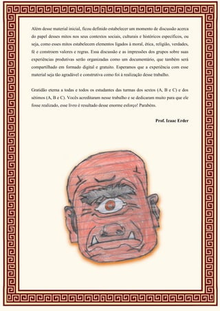 Além desse material inicial, ficou definido estabelecer um momento de discussão acerca
do papel desses mitos nos seus contextos sociais, culturais e históricos específicos, ou
seja, como esses mitos estabelecem elementos ligados à moral, ética, religião, verdades,
fé e constroem valores e regras. Essa discussão e as impressões dos grupos sobre suas
experiências produtivas serão organizadas como um documentário, que também será
compartilhado em formado digital e gratuito. Esperamos que a experiência com esse
material seja tão agradável e construtiva como foi à realização desse trabalho.
Gratidão eterna a todas e todos os estudantes das turmas dos sextos (A, B e C) e dos
sétimos (A, B e C). Vocês acreditaram nesse trabalho e se dedicaram muito para que ele
fosse realizado, esse livro é resultado desse enorme esforço! Parabéns.
Prof. Izaac Erder
 