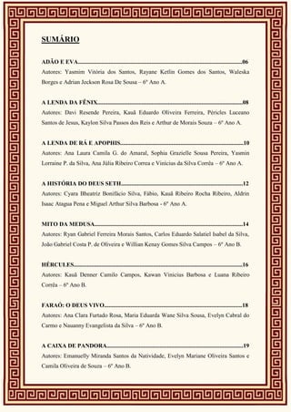 SUMÁRIO
ADÃO E EVA................................................................................................................06
Autores: Yasmim Vitória dos Santos, Rayane Ketlin Gomes dos Santos, Waleska
Borges e Adrian Jeckson Rosa De Sousa – 6º Ano A.
A LENDA DA FÊNIX...................................................................................................08
Autores: Davi Resende Pereira, Kauã Eduardo Oliveira Ferreira, Péricles Luceano
Santos de Jesus, Kaylon Silva Passos dos Reis e Arthur de Morais Souza – 6º Ano A.
A LENDA DE RÁ E APOPHIS....................................................................................10
Autores: Ana Laura Camila G. do Amaral, Sophia Grazielle Sousa Pereira, Yasmin
Lorraine P. da Silva, Ana Júlia Ribeiro Correa e Vinícius da Silva Corrêa – 6º Ano A.
A HISTÓRIA DO DEUS SETH...................................................................................12
Autores: Cyara Bheatriz Bonifácio Silva, Fábio, Kauã Ribeiro Rocha Ribeiro, Aldrin
Isaac Atagua Pena e Miguel Arthur Silva Barbosa - 6º Ano A.
MITO DA MEDUSA.....................................................................................................14
Autores: Ryan Gabriel Ferreira Morais Santos, Carlos Eduardo Salatiel Isabel da Silva,
João Gabriel Costa P. de Oliveira e Willian Kenay Gomes Silva Campos – 6º Ano B.
HÉRCULES...................................................................................................................16
Autores: Kauã Denner Camilo Campos, Kawan Vinicius Barbosa e Luana Ribeiro
Corrêa – 6º Ano B.
FARAÓ: O DEUS VIVO..............................................................................................18
Autores: Ana Clara Furtado Rosa, Maria Eduarda Wane Silva Sousa, Evelyn Cabral do
Carmo e Nauanny Evangelista da Silva – 6º Ano B.
A CAIXA DE PANDORA.............................................................................................19
Autores: Emanuelly Miranda Santos da Natividade, Evelyn Mariane Oliveira Santos e
Camila Oliveira de Souza – 6º Ano B.
 