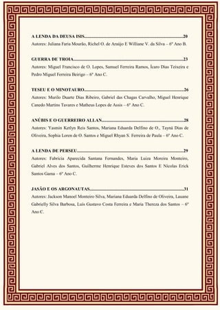 A LENDA DA DEUSA ISIS.........................................................................................20
Autores: Juliana Faria Mourão, Richel O. de Araújo E Williane V. da Silva – 6º Ano B.
GUERRA DE TROIA...................................................................................................23
Autores: Miguel Francisco de O. Lopes, Samuel Ferreira Ramos, Ícaro Dias Teixeira e
Pedro Miguel Ferreira Beirigo – 6º Ano C.
TESEU E O MINOTAURO..........................................................................................26
Autores: Murilo Duarte Dias Ribeiro, Gabriel das Chagas Carvalho, Miguel Henrique
Canedo Martins Tavares e Matheus Lopes de Assis – 6º Ano C.
ANÚBIS E O GUERREIRO ALLAN..........................................................................28
Autores: Yasmin Ketlyn Reis Santos, Mariana Eduarda Delfino de O., Tayná Dias de
Oliveira, Sophia Loren de O. Santos e Miguel Rhyan S. Ferreira de Paula – 6º Ano C.
A LENDA DE PERSEU................................................................................................29
Autores: Fabrícia Aparecida Santana Fernandes, Maria Luiza Moreira Monteiro,
Gabriel Alves dos Santos, Guilherme Henrique Esteves dos Santos E Nícolas Erick
Santos Gama – 6º Ano C.
JASÃO E OS ARGONAUTAS.....................................................................................31
Autores: Jackson Manoel Monteiro Silva, Mariana Eduarda Delfino de Oliveira, Lauane
Gabrielly Silva Barbosa, Luís Gustavo Costa Ferreira e Maria Thereza dos Santos – 6º
Ano C.
 