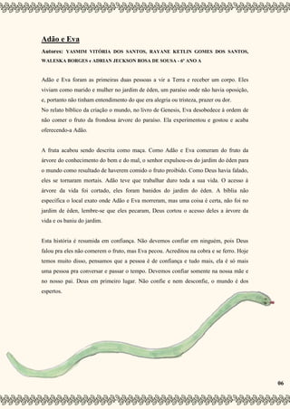 6
Adão e Eva
Autores: YASMIM VITÓRIA DOS SANTOS, RAYANE KETLIN GOMES DOS SANTOS,
WALESKA BORGES e ADRIAN JECKSON ROSA DE SOUSA - 6º ANO A
Adão e Eva foram as primeiras duas pessoas a vir a Terra e receber um corpo. Eles
viviam como marido e mulher no jardim de éden, um paraíso onde não havia oposição,
e, portanto não tinham entendimento do que era alegria ou tristeza, prazer ou dor.
No relato bíblico da criação o mundo, no livro de Genesis, Eva desobedece à ordem de
não comer o fruto da frondosa árvore do paraíso. Ela experimentou e gostou e acaba
oferecendo-a Adão.
A fruta acabou sendo descrita como maça. Como Adão e Eva comeram do fruto da
árvore do conhecimento do bem e do mal, o senhor expulsou-os do jardim do éden para
o mundo como resultado de haverem comido o fruto proibido. Como Deus havia falado,
eles se tornaram mortais. Adão teve que trabalhar duro toda a sua vida. O acesso à
árvore da vida foi cortado, eles foram banidos do jardim do éden. A bíblia não
específica o local exato onde Adão e Eva morreram, mas uma coisa é certa, não foi no
jardim de éden, lembre-se que eles pecaram, Deus cortou o acesso deles a árvore da
vida e os baniu do jardim.
Esta história é resumida em confiança. Não devemos confiar em ninguém, pois Deus
falou pra eles não comerem o fruto, mas Eva pecou. Acreditou na cobra e se ferro. Hoje
temos muito disso, pensamos que a pessoa é de confiança e tudo mais, ela é só mais
uma pessoa pra conversar e passar o tempo. Devemos confiar somente na nossa mãe e
no nosso pai. Deus em primeiro lugar. Não confie e nem desconfie, o mundo é dos
espertos.
06
 