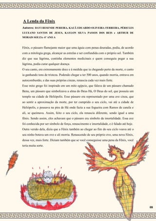 A Lenda da Fênix
Autores: DAVI RESENDE PEREIRA, KAUÃ EDUARDO OLIVEIRA FERREIRA, PÉRICLES
LUCEANO SANTOS DE JESUS, KAYLON SILVA PASSOS DOS REIS e ARTHUR DE
MORAIS SOUZA- 6º ANO A
Fênix, o pássaro flamejante maior que uma águia com penas douradas, podia, de acordo
com a mitologia grega, alcançar as estrelas e ser confundida com o próprio sol. Também
diz que sua lágrima, continha elementos medicinais e quem conseguiu pegar a sua
lágrima, podia curar qualquer doença.
O seu canto, era extremamente doce e à medida que ia chegando perto da morte, o canto
ia ganhando tons de tristeza. Podendo chegar a ter 500 anos, quando morria, entrava em
autocombustão, e das suas próprias cinzas, renascia cada vez mais forte.
Esse mito grego foi inspirado em um mito egípcio, que falava de um pássaro chamado
Benu, um pássaro que simbolizava a alma do Deus Há, O Deus do sol, que possuía um
templo na cidade de Heliópolis. Esse pássaro era representado por uma ave cinza, que
ao sentir a aproximação da morte, por ter cumprido o seu ciclo, vai até a cidade de
Heliópolis, e pousava na pira de Há onde fazia a sua fogueira com Ramos de canela e
ali, se queimava. Assim, feito o seu ciclo, ela renascia diferente, sendo igual a uma
fênix. Sendo assim, eles achavam que o pássaro era símbolo da imortalidade. Essa ave
foi conhecida por ser símbolo de força, renascimento e imortalidade, e é falado até hoje.
Outra versão dela, dizia que a Fênix também ao chegar ao fim do seu ciclo voava até o
seu ninho botava um ovo e ali morria. Renascendo de seu próprio ovo, uma nova Fênix,
dessa vez, mais forte. Diziam também que se você conseguisse uma pena da Fênix, você
teria muita sorte.
08
 