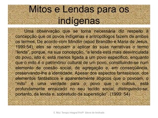 Mitos e Lendas para os indígenasUma observação que se torna necessária diz respeito à concepção que os povos indígenas e antropólogos fazem de ambos os termos. De acordo com Mindlin (apud Brandão e Maria de Jesus, 1999:54), eles se recusam a aplicar às suas narrativas o termo “lenda”, porque, na sua concepção, “a lenda está mais desvinculada do povo, isto é, está menos ligada a um povo específico, enquanto que o mito é o patrimônio cultural de um povo, constituindo-se num elemento de coesão social, de agregação e, em conseqüência, preservando-lhe a identidade. Apesar dos aspectos fantasiosos, dos elementos fantásticos e aparentemente ilógicos que o povoam, o “mito” é uma verdade para o povo que o cultiva, está profundamente enraizado no seu tecido social, distinguindo-se, portanto, da lenda e, sobretudo da superstição”. (1999: 54)E. Mul. Tempo Integral ProfªSilene de Andrade