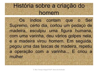 História sobre a criação do homem           Os índios contam que o Ser Supremo, certo dia, cortou um pedaço de madeira, esculpiu uma figura humana, com uma varinha, deu vários golpes nela, e a madeira virou homem. Em seguida, pegou uma das lascas de madeira, repetiu a operação com a varinha... E criou a mulherE. Mul. Tempo Integral ProfªSilene de Andrade