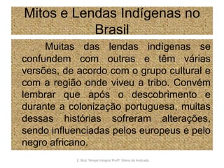 Mitos e Lendas Indígenas no BrasilMuitas das lendas indígenas se confundem com outras e têm várias versões, de acordo com o grupo cultural e com a região onde viveu a tribo. Convém lembrar que após o descobrimento e durante a colonização portuguesa, muitas dessas histórias sofreram alterações, sendo influenciadas pelos europeus e pelo negro africano.E. Mul. Tempo Integral ProfªSilene de Andrade
