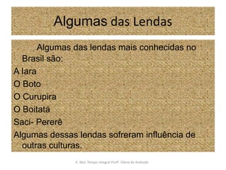 Algumas das Lendas      Algumas das lendas mais conhecidas no Brasil são:A IaraO BotoO CurupiraO BoitatáSaci- PererêAlgumas dessas lendas sofreram influência de outras culturas.E. Mul. Tempo Integral ProfªSilene de Andrade