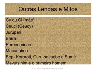 Outras Lendas e MitosCy ou Ci (mãe)Ceuci (Ceucy)JurupariBaíraPoronominareMacunaimaBep- Kororoti, Curu-sacaebe e SuméMavutsinim e o primeiro homemE. Mul. Tempo Integral Profª  Silene de Andrade