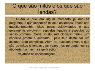 O que são mitos e os que são lendas?            Quem é que em algum momento já não se perguntou o que seriam os mitos e as lendas. Esses são questionamentos feitos pelas coletividades e que geralmente envolvem respostas ligadas a aspectos do senso comum. Seria muito reducionista definir um conceito pronto e acabado , pelo fato deste ser um assunto bem complexo. Além de questionarmos o que são os mitos e lendas , as vezes nos perguntamos se não teriam a mesma significação.              Vejamos as conceituações.E. Mul. Tempo Integral ProfªSilene de Andrade