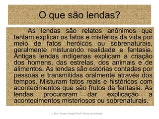 O que são lendas?           As lendas são relatos anônimos que tentam explicar os fatos e mistérios da vida por meio de fatos heróicos ou sobrenaturais, geralmente misturando realidade e fantasia. Antigas lendas indígenas explicam a criação dos homens, das estrelas, dos animais e de alimentos. As lendas são estórias contadas por pessoas e transmitidas oralmente através dos tempos. Misturam fatos reais e históricos com acontecimentos que são frutos da fantasia. As lendas procuraram dar explicação a acontecimentos misteriosos ou sobrenaturais.E. Mul. Tempo Integral ProfªSilene de Andrade