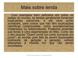 Mais sobre lendaCom exemplos bem definidos em todos os países do mundo, as lendas geralmente fornecem explicações plausíveis, e até certo ponto aceitáveis, para coisas que não têm explicações científicas comprovadas, como acontecimentos misteriosos ou sobrenaturais. Podemos entender que lenda é uma degeneração do Mito. Como diz o dito popular "Quem conta um conto aumenta um ponto", as lendas, pelo fato de serem repassadas oralmente de geração a geração, sofrem alterações à medida em que vão sendo recontadas.E. Mul. Tempo Integral ProfªSilene de Andrade