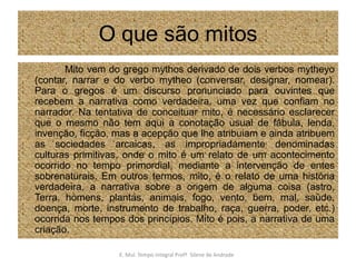 O que são mitos                Mito vem do grego mythos derivado de dois verbos mytheyo (contar, narrar e do verbo mytheo (conversar, designar, nomear). Para o gregos é um discurso pronunciado para ouvintes que recebem a narrativa como verdadeira, uma vez que confiam no narrador. Na tentativa de conceituar mito, é necessário esclarecer que o mesmo não tem aqui a conotação usual de fábula, lenda, invenção, ficção, mas a acepção que lhe atribuiam e ainda atribuem as sociedades arcaicas, as impropriadamente denominadas culturas primitivas, onde o mito é um relato de um acontecimento ocorrido no tempo primordial, mediante a intervenção de entes sobrenaturais. Em outros termos, mito, é o relato de uma história verdadeira, a narrativa sobre a origem de alguma coisa (astro, Terra, homens, plantas, animais, fogo, vento, bem, mal, saúde, doença, morte, instrumento de trabalho, raça, guerra, poder, etc.) ocorrida nos tempos dos princípios. Mito é pois, a narrativa de uma criação.E. Mul. Tempo Integral ProfªSilene de Andrade