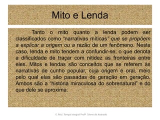 Mito e Lenda               Tanto o mito quanto a lenda podem ser classificados como “narrativas míticas” que se propõem a explicar a origem ou a razão de um fenômeno. Neste caso, lenda e mito tendem a confundir-se, o que denota a dificuldade de traçar com nitidez as fronteiras entre eles. Mitos e lendas são conceitos que se referem às narrativas de cunho popular, cuja origem é oral, meio pelo qual elas são passadas de geração em geração. Ambos são a “história miraculosa do sobrenatural” e do que dele se aproxima.E. Mul. Tempo Integral ProfªSilene de Andrade