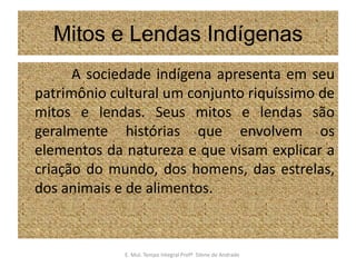 Mitos e Lendas Indígenas              A sociedade indígena apresenta em seu patrimônio cultural um conjunto riquíssimo de mitos e lendas. Seus mitos e lendas são geralmente histórias que envolvem os elementos da natureza e que visam explicar a criação do mundo, dos homens, das estrelas, dos animais e de alimentos.E. Mul. Tempo Integral ProfªSilene de Andrade